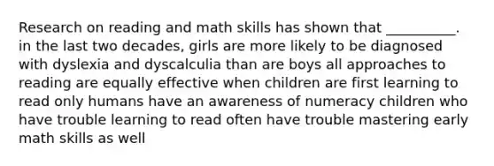 Research on reading and math skills has shown that __________. in the last two decades, girls are more likely to be diagnosed with dyslexia and dyscalculia than are boys all approaches to reading are equally effective when children are first learning to read only humans have an awareness of numeracy children who have trouble learning to read often have trouble mastering early math skills as well