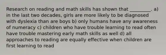 Research on reading and math skills has shown that _________. a) in the last two decades, girls are more likely to be diagnosed with dyslexia than are boys b) only humans have any awareness of numeracy c) children who have trouble learning to read often have trouble mastering early math skills as well d) all approaches to reading are equally effective when children are first learning to read