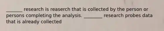 _______ research is reaserch that is collected by the person or persons completing the analysis. ________ research probes data that is already collected