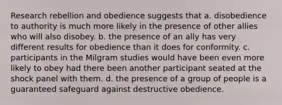 Research rebellion and obedience suggests that a. disobedience to authority is much more likely in the presence of other allies who will also disobey. b. the presence of an ally has very different results for obedience than it does for conformity. c. participants in the Milgram studies would have been even more likely to obey had there been another participant seated at the shock panel with them. d. the presence of a group of people is a guaranteed safeguard against destructive obedience.