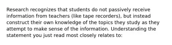 Research recognizes that students do not passively receive information from teachers (like tape recorders), but instead construct their own knowledge of the topics they study as they attempt to make sense of the information. Understanding the statement you just read most closely relates to: