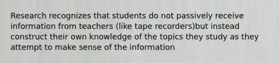 Research recognizes that students do not passively receive information from teachers (like tape recorders)but instead construct their own knowledge of the topics they study as they attempt to make sense of the information