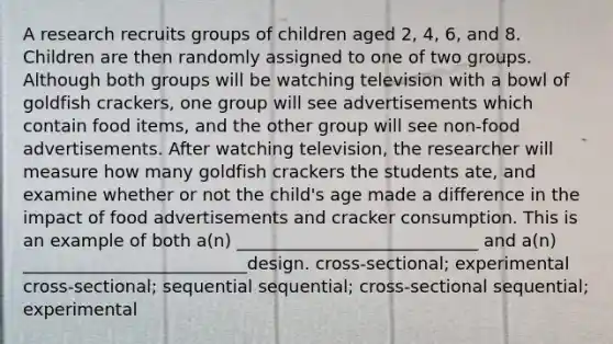 A research recruits groups of children aged 2, 4, 6, and 8. Children are then randomly assigned to one of two groups. Although both groups will be watching television with a bowl of goldfish crackers, one group will see advertisements which contain food items, and the other group will see non-food advertisements. After watching television, the researcher will measure how many goldfish crackers the students ate, and examine whether or not the child's age made a difference in the impact of food advertisements and cracker consumption. This is an example of both a(n) ____________________________ and a(n) __________________________design. cross-sectional; experimental cross-sectional; sequential sequential; cross-sectional sequential; experimental