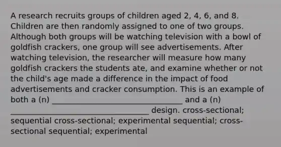 A research recruits groups of children aged 2, 4, 6, and 8. Children are then randomly assigned to one of two groups. Although both groups will be watching television with a bowl of goldfish crackers, one group will see advertisements. After watching television, the researcher will measure how many goldfish crackers the students ate, and examine whether or not the child's age made a difference in the impact of food advertisements and cracker consumption. This is an example of both a (n) _________________________________ and a (n) ___________________________________ design. cross-sectional; sequential cross-sectional; experimental sequential; cross-sectional sequential; experimental