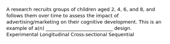 A research recruits groups of children aged 2, 4, 6, and 8, and follows them over time to assess the impact of advertising/marketing on their cognitive development. This is an example of a(n) ____________________________ design. Experimental Longitudinal Cross-sectional Sequential