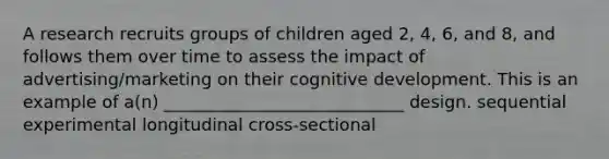 A research recruits groups of children aged 2, 4, 6, and 8, and follows them over time to assess the impact of advertising/marketing on their cognitive development. This is an example of a(n) ____________________________ design. sequential experimental longitudinal cross-sectional