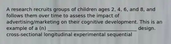 A research recruits groups of children ages 2, 4, 6, and 8, and follows them over time to assess the impact of advertising/marketing on their cognitive development. This is an example of a (n) _____________________________________ design. cross-sectional longitudinal experimental sequential