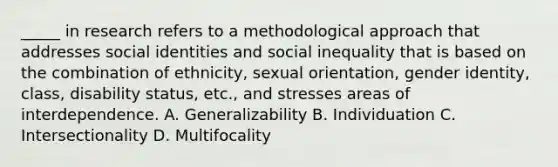 _____ in research refers to a methodological approach that addresses social identities and social inequality that is based on the combination of ethnicity, sexual orientation, gender identity, class, disability status, etc., and stresses areas of interdependence. A. Generalizability B. Individuation C. Intersectionality D. Multifocality