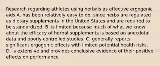 Research regarding athletes using herbals as effective ergogenic aids A. has been relatively easy to do, since herbs are regulated as dietary supplements in the United States and are required to be standardized. B. is limited because much of what we know about the efficacy of herbal supplements is based on anecdotal data and poorly controlled studies. C. generally reports significant ergogenic effects with limited potential health risks. D. is extensive and provides conclusive evidence of their positive effects on performance