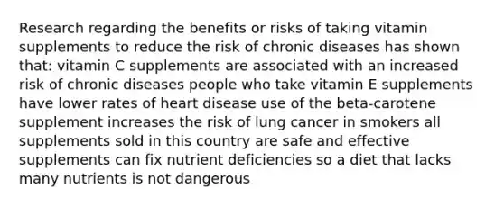 Research regarding the benefits or risks of taking vitamin supplements to reduce the risk of chronic diseases has shown that: vitamin C supplements are associated with an increased risk of chronic diseases people who take vitamin E supplements have lower rates of heart disease use of the beta-carotene supplement increases the risk of lung cancer in smokers all supplements sold in this country are safe and effective supplements can fix nutrient deficiencies so a diet that lacks many nutrients is not dangerous