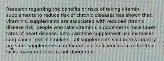 Research regarding the benefits or risks of taking vitamin supplements to reduce risk of chronic diseases has shown that:​ ​vitamin C supplements are associated with reduced chronic disease risk. ​people who take vitamin E supplements have lower rates of heart disease. ​beta-carotene supplement use increases lung cancer risk in smokers. ​ all supplements sold in this country are safe. ​supplements can fix nutrient deficiencies so a diet that lacks many nutrients is not dangerous.