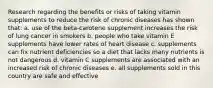 Research regarding the benefits or risks of taking vitamin supplements to reduce the risk of chronic diseases has shown that: a. use of the beta-carotene supplement increases the risk of lung cancer in smokers b. people who take vitamin E supplements have lower rates of heart disease c. supplements can fix nutrient deficiencies so a diet that lacks many nutrients is not dangerous d. vitamin C supplements are associated with an increased risk of chronic diseases e. all supplements sold in this country are safe and effective