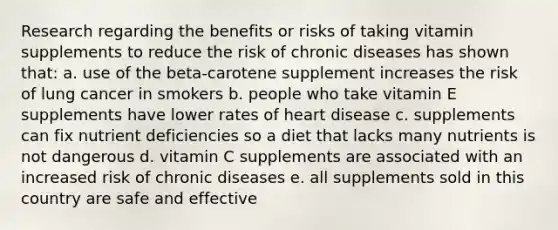 Research regarding the benefits or risks of taking vitamin supplements to reduce the risk of chronic diseases has shown that: a. use of the beta-carotene supplement increases the risk of lung cancer in smokers b. people who take vitamin E supplements have lower rates of heart disease c. supplements can fix nutrient deficiencies so a diet that lacks many nutrients is not dangerous d. vitamin C supplements are associated with an increased risk of chronic diseases e. all supplements sold in this country are safe and effective