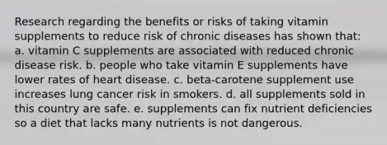 Research regarding the benefits or risks of taking vitamin supplements to reduce risk of chronic diseases has shown that: ​a. vitamin C supplements are associated with reduced chronic disease risk. ​b. people who take vitamin E supplements have lower rates of heart disease. ​c. beta-carotene supplement use increases lung cancer risk in smokers. ​d. all supplements sold in this country are safe. ​e. supplements can fix nutrient deficiencies so a diet that lacks many nutrients is not dangerous.