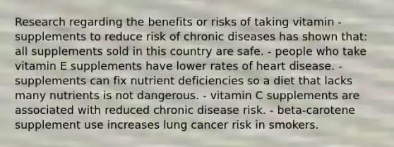 Research regarding the benefits or risks of taking vitamin - supplements to reduce risk of chronic diseases has shown that:​ ​all supplements sold in this country are safe. ​- people who take vitamin E supplements have lower rates of heart disease. ​- supplements can fix nutrient deficiencies so a diet that lacks many nutrients is not dangerous. ​- vitamin C supplements are associated with reduced chronic disease risk. - beta-carotene supplement use increases lung cancer risk in smokers.