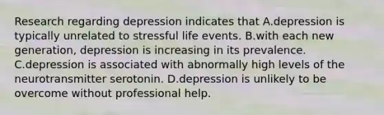 Research regarding depression indicates that A.depression is typically unrelated to stressful life events. B.with each new generation, depression is increasing in its prevalence. C.depression is associated with abnormally high levels of the neurotransmitter serotonin. D.depression is unlikely to be overcome without professional help.