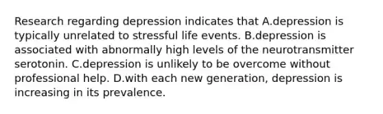 Research regarding depression indicates that A.depression is typically unrelated to stressful life events. B.depression is associated with abnormally high levels of the neurotransmitter serotonin. C.depression is unlikely to be overcome without professional help. D.with each new generation, depression is increasing in its prevalence.