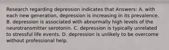 Research regarding depression indicates that Answers: A. with each new generation, depression is increasing in its prevalence. B. depression is associated with abnormally high levels of the neurotransmitter serotonin. C. depression is typically unrelated to stressful life events. D. depression is unlikely to be overcome without professional help.