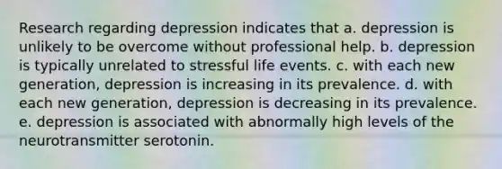 Research regarding depression indicates that a. depression is unlikely to be overcome without professional help. b. depression is typically unrelated to stressful life events. c. with each new generation, depression is increasing in its prevalence. d. with each new generation, depression is decreasing in its prevalence. e. depression is associated with abnormally high levels of the neurotransmitter serotonin.