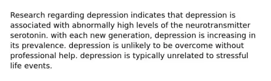 Research regarding depression indicates that depression is associated with abnormally high levels of the neurotransmitter serotonin. with each new generation, depression is increasing in its prevalence. depression is unlikely to be overcome without professional help. depression is typically unrelated to stressful life events.