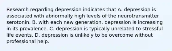 Research regarding depression indicates that A. depression is associated with abnormally high levels of the neurotransmitter serotonin. B. with each new generation, depression is increasing in its prevalence. C. depression is typically unrelated to stressful life events. D. depression is unlikely to be overcome without professional help.