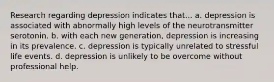 Research regarding depression indicates that... a. depression is associated with abnormally high levels of the neurotransmitter serotonin. b. with each new generation, depression is increasing in its prevalence. c. depression is typically unrelated to stressful life events. d. depression is unlikely to be overcome without professional help.