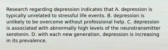 Research regarding depression indicates that A. depression is typically unrelated to stressful life events. B. depression is unlikely to be overcome without professional help. C. depression is associated with abnormally high levels of the neurotransmitter serotonin. D. with each new generation, depression is increasing in its prevalence.