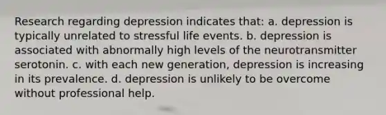 Research regarding depression indicates that: a. depression is typically unrelated to stressful life events. b. depression is associated with abnormally high levels of the neurotransmitter serotonin. c. with each new generation, depression is increasing in its prevalence. d. depression is unlikely to be overcome without professional help.