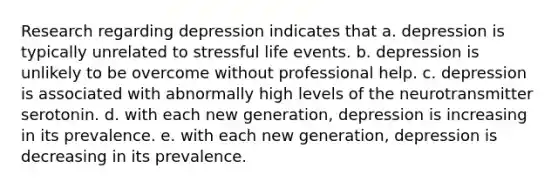 Research regarding depression indicates that a. depression is typically unrelated to stressful life events. b. depression is unlikely to be overcome without professional help. c. depression is associated with abnormally high levels of the neurotransmitter serotonin. d. with each new generation, depression is increasing in its prevalence. e. with each new generation, depression is decreasing in its prevalence.