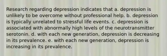 Research regarding depression indicates that a. depression is unlikely to be overcome without professional help. b. depression is typically unrelated to stressful life events. c. depression is associated with abnormally high levels of the neurotransmitter serotonin. d. with each new generation, depression is decreasing in its prevalence. e. with each new generation, depression is increasing in its prevalence.