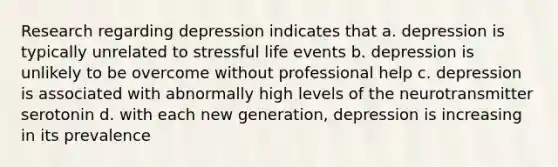 Research regarding depression indicates that a. depression is typically unrelated to stressful life events b. depression is unlikely to be overcome without professional help c. depression is associated with abnormally high levels of the neurotransmitter serotonin d. with each new generation, depression is increasing in its prevalence