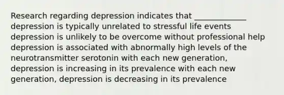 Research regarding depression indicates that _____________ depression is typically unrelated to stressful life events depression is unlikely to be overcome without professional help depression is associated with abnormally high levels of the neurotransmitter serotonin with each new generation, depression is increasing in its prevalence with each new generation, depression is decreasing in its prevalence