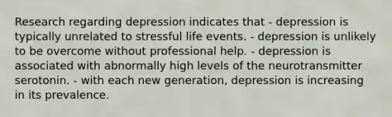 Research regarding depression indicates that - depression is typically unrelated to stressful life events. - depression is unlikely to be overcome without professional help. - depression is associated with abnormally high levels of the neurotransmitter serotonin. - with each new generation, depression is increasing in its prevalence.