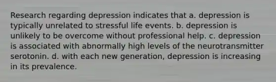 Research regarding depression indicates that a. depression is typically unrelated to stressful life events. b. depression is unlikely to be overcome without professional help. c. depression is associated with abnormally high levels of the neurotransmitter serotonin. d. with each new generation, depression is increasing in its prevalence.