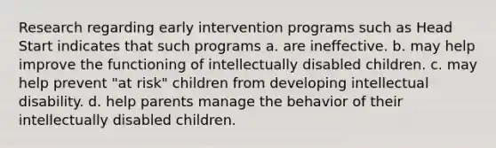 Research regarding early intervention programs such as Head Start indicates that such programs a. are ineffective. b. may help improve the functioning of intellectually disabled children. c. may help prevent "at risk" children from developing intellectual disability. d. help parents manage the behavior of their intellectually disabled children.