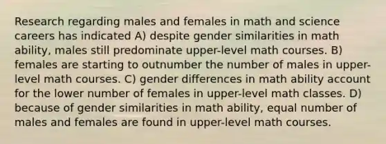 Research regarding males and females in math and science careers has indicated A) despite gender similarities in math ability, males still predominate upper-level math courses. B) females are starting to outnumber the number of males in upper-level math courses. C) gender differences in math ability account for the lower number of females in upper-level math classes. D) because of gender similarities in math ability, equal number of males and females are found in upper-level math courses.