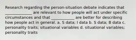 Research regarding the person-situation debate indicates that ______________ are relevant to how people will act under specific circumstances and that ____________ are better for describing how people act in general. a. S data; I data b. S data; B data c. personality traits; situational variables d. situational variables; personality traits