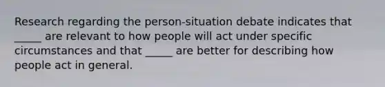 Research regarding the person-situation debate indicates that _____ are relevant to how people will act under specific circumstances and that _____ are better for describing how people act in general.