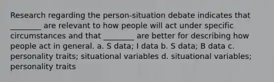 Research regarding the person-situation debate indicates that ________ are relevant to how people will act under specific circumstances and that ________ are better for describing how people act in general. a. S data; I data b. S data; B data c. personality traits; situational variables d. situational variables; personality traits