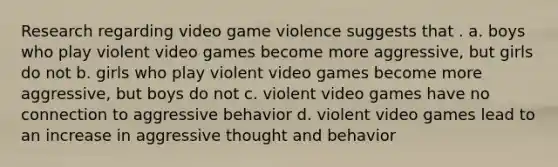 Research regarding video game violence suggests that . a. boys who play violent video games become more aggressive, but girls do not b. girls who play violent video games become more aggressive, but boys do not c. violent video games have no connection to aggressive behavior d. violent video games lead to an increase in aggressive thought and behavior