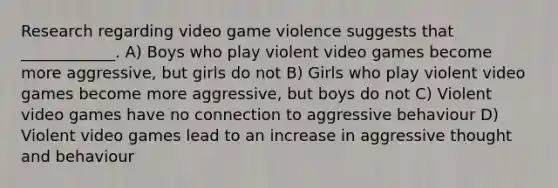 Research regarding video game violence suggests that ____________. A) Boys who play violent video games become more aggressive, but girls do not B) Girls who play violent video games become more aggressive, but boys do not C) Violent video games have no connection to aggressive behaviour D) Violent video games lead to an increase in aggressive thought and behaviour