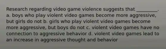 Research regarding video game violence suggests that _________. a. boys who play violent video games become more aggressive, but girls do not b. girls who play violent video games become more aggressive, but boys do not c. violent video games have no connection to aggressive behavior d. violent video games lead to an increase in aggressive thought and behavior