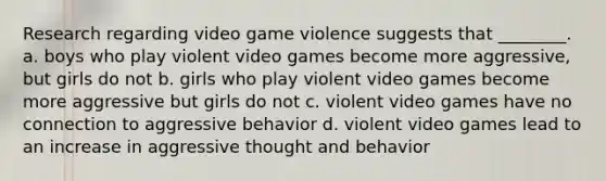 Research regarding video game violence suggests that ________. a. boys who play violent video games become more aggressive, but girls do not b. girls who play violent video games become more aggressive but girls do not c. violent video games have no connection to aggressive behavior d. violent video games lead to an increase in aggressive thought and behavior