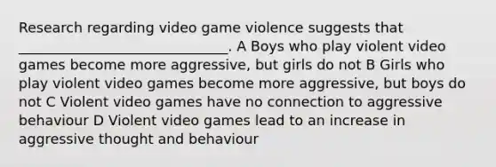 Research regarding video game violence suggests that ______________________________. A Boys who play violent video games become more aggressive, but girls do not B Girls who play violent video games become more aggressive, but boys do not C Violent video games have no connection to aggressive behaviour D Violent video games lead to an increase in aggressive thought and behaviour