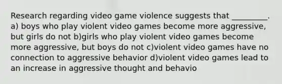 Research regarding video game violence suggests that _________. a) boys who play violent video games become more aggressive, but girls do not b)girls who play violent video games become more aggressive, but boys do not c)violent video games have no connection to aggressive behavior d)violent video games lead to an increase in aggressive thought and behavio