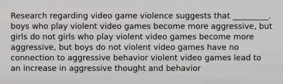 Research regarding video game violence suggests that _________. boys who play violent video games become more aggressive, but girls do not girls who play violent video games become more aggressive, but boys do not violent video games have no connection to aggressive behavior violent video games lead to an increase in aggressive thought and behavior