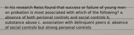 In his research Reiss found that success or failure of young men on probation is most associated with which of the following? a. absence of both personal controls and social controls b. substance abuse c. association with delinquent peers d. absence of social controls but strong personal controls