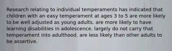 Research relating to individual temperaments has indicated that children with an easy temperament at ages 3 to 5 are more likely to be well adjusted as young adults. are more likely to have learning disabilities in adolescence. largely do not carry that temperament into adulthood. are less likely than other adults to be assertive.