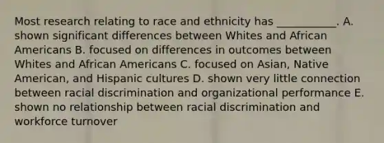 Most research relating to race and ethnicity has​ ___________. A. shown significant differences between Whites and African Americans B. focused on differences in outcomes between Whites and African Americans C. focused on​ Asian, Native​ American, and Hispanic cultures D. shown very little connection between racial discrimination and organizational performance E. shown no relationship between racial discrimination and workforce turnover