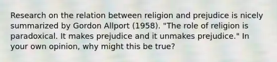 Research on the relation between religion and prejudice is nicely summarized by Gordon Allport (1958). "The role of religion is paradoxical. It makes prejudice and it unmakes prejudice." In your own opinion, why might this be true?